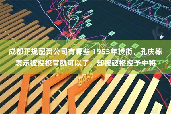 成都正规配资公司有哪些 1955年授衔，孔庆德表示被授校官就可以了，却被破格授予中将