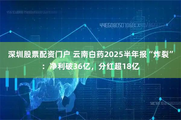 深圳股票配资门户 云南白药2025半年报“炸裂”：净利破36亿，分红超18亿
