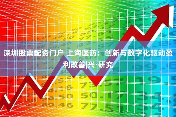 深圳股票配资门户 上海医药：创新与数字化驱动盈利改善|兴·研究