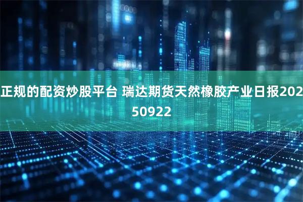 正规的配资炒股平台 瑞达期货天然橡胶产业日报20250922