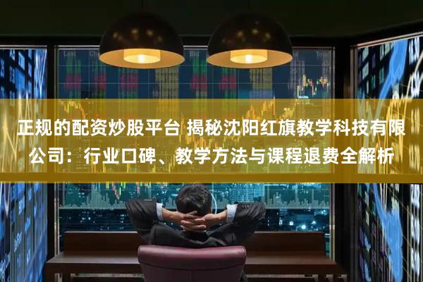 正规的配资炒股平台 揭秘沈阳红旗教学科技有限公司：行业口碑、教学方法与课程退费全解析