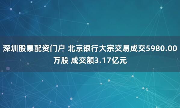 深圳股票配资门户 北京银行大宗交易成交5980.00万股 成交额3.17亿元