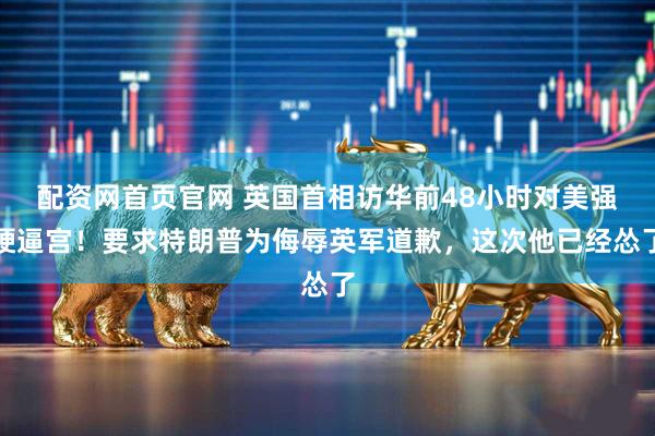 配资网首页官网 英国首相访华前48小时对美强硬逼宫！要求特朗普为侮辱英军道歉，这次他已经怂了