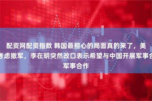 配资网配资指数 韩国最担心的局面真的来了，美国考虑撤军，李在明突然改口表示希望与中国开展军事合作