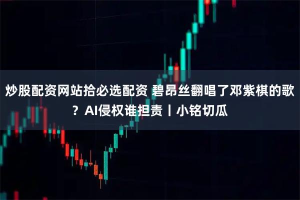 炒股配资网站拾必选配资 碧昂丝翻唱了邓紫棋的歌？AI侵权谁担责丨小铭切瓜