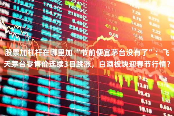 股票加杠杆在哪里加 “节前便宜茅台没有了”：飞天茅台零售价连续3日跳涨，白酒板块迎春节行情？