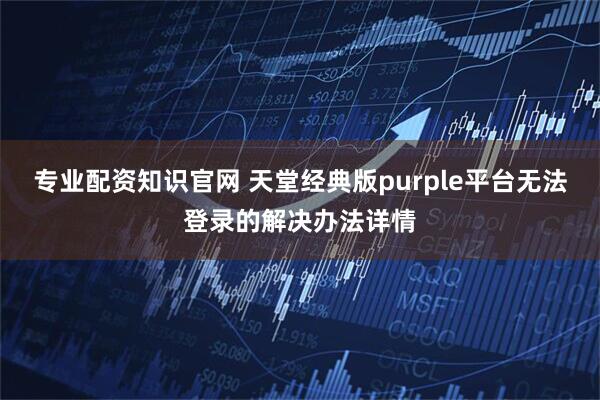 专业配资知识官网 天堂经典版purple平台无法登录的解决办法详情