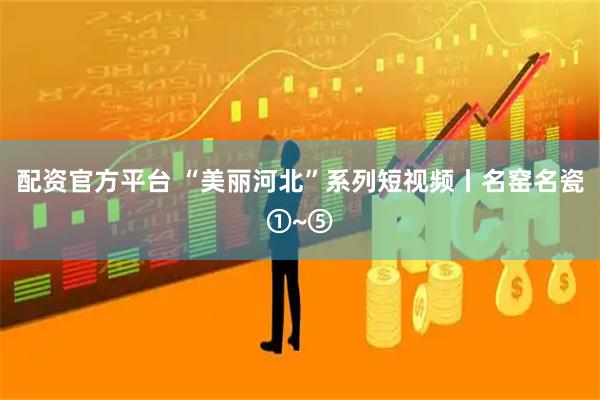 配资官方平台 “美丽河北”系列短视频丨名窑名瓷①~⑤