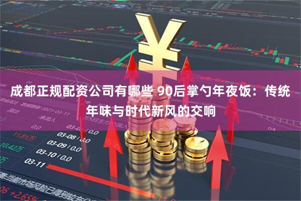 成都正规配资公司有哪些 90后掌勺年夜饭：传统年味与时代新风的交响
