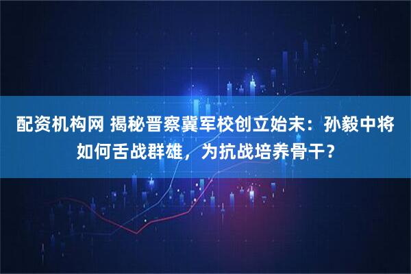 配资机构网 揭秘晋察冀军校创立始末：孙毅中将如何舌战群雄，为抗战培养骨干？