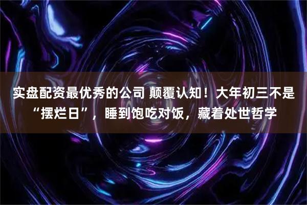 实盘配资最优秀的公司 颠覆认知！大年初三不是“摆烂日”，睡到饱吃对饭，藏着处世哲学