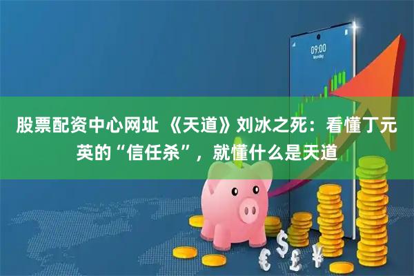 股票配资中心网址 《天道》刘冰之死：看懂丁元英的“信任杀”，就懂什么是天道