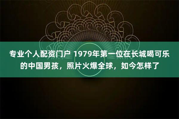 专业个人配资门户 1979年第一位在长城喝可乐的中国男孩，照片火爆全球，如今怎样了