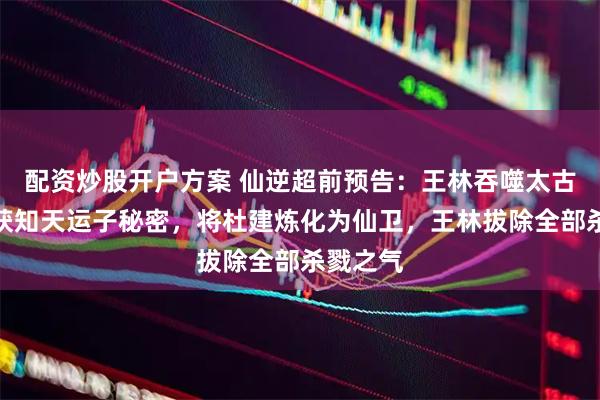 配资炒股开户方案 仙逆超前预告：王林吞噬太古雷龙，获知天运子秘密，将杜建炼化为仙卫，王林拔除全部杀戮之气