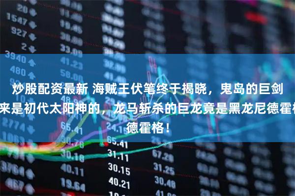 炒股配资最新 海贼王伏笔终于揭晓，鬼岛的巨剑原来是初代太阳神的，龙马斩杀的巨龙竟是黑龙尼德霍格！