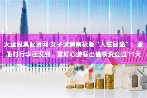 大盘股票配资网 女子遭遇南极版“人在囧途”：登船时行李还没到，靠好心游客出借物资度过15天