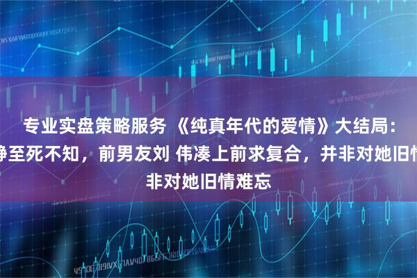 专业实盘策略服务 《纯真年代的爱情》大结局：方穆静至死不知，前男友刘 伟凑上前求复合，并非对她旧情难忘