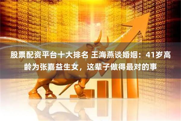 股票配资平台十大排名 王海燕谈婚姻：41岁高龄为张嘉益生女，这辈子做得最对的事