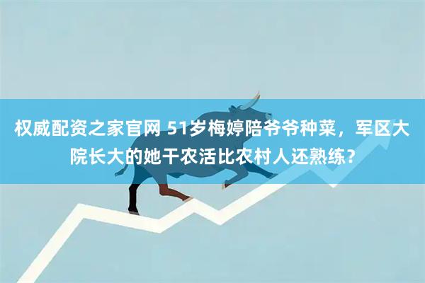 权威配资之家官网 51岁梅婷陪爷爷种菜，军区大院长大的她干农活比农村人还熟练？