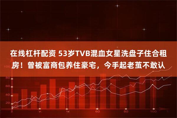 在线杠杆配资 53岁TVB混血女星洗盘子住合租房！曾被富商包养住豪宅，今手起老茧不敢认