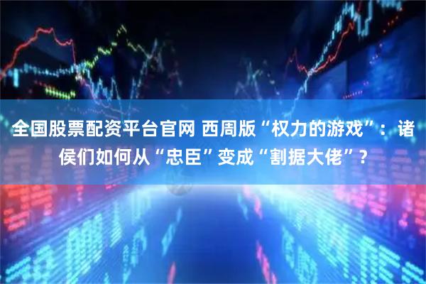 全国股票配资平台官网 西周版“权力的游戏”：诸侯们如何从“忠臣”变成“割据大佬”？